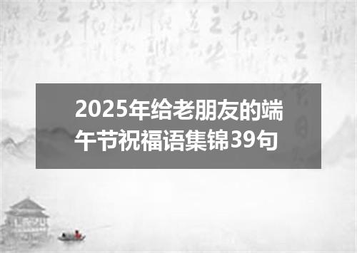 2025年给老朋友的端午节祝福语集锦39句