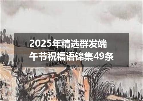 2025年精选群发端午节祝福语锦集49条