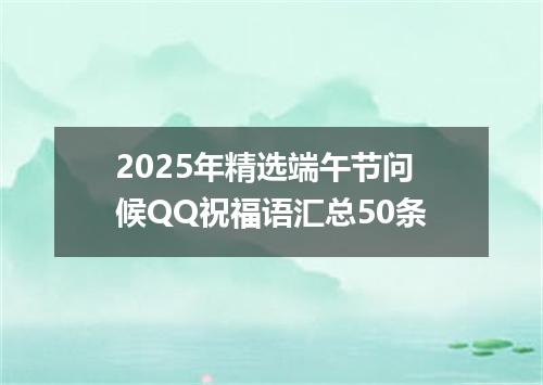 2025年精选端午节问候QQ祝福语汇总50条