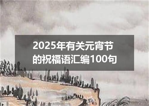 2025年有关元宵节的祝福语汇编100句