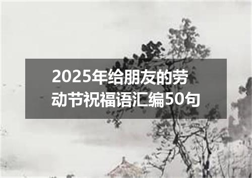 2025年给朋友的劳动节祝福语汇编50句
