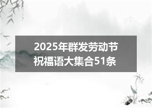 2025年群发劳动节祝福语大集合51条
