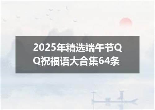 2025年精选端午节QQ祝福语大合集64条
