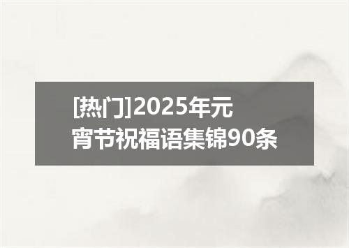 [热门]2025年元宵节祝福语集锦90条