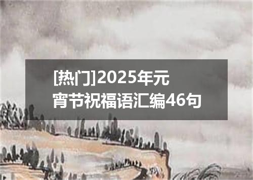 [热门]2025年元宵节祝福语汇编46句