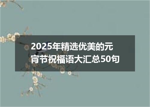 2025年精选优美的元宵节祝福语大汇总50句