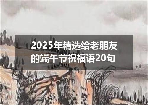 2025年精选给老朋友的端午节祝福语20句