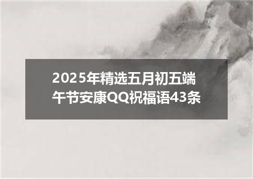 2025年精选五月初五端午节安康QQ祝福语43条