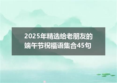 2025年精选给老朋友的端午节祝福语集合45句