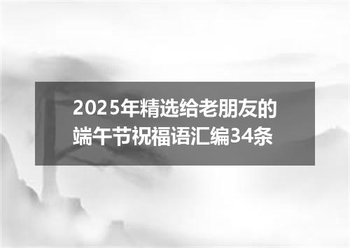 2025年精选给老朋友的端午节祝福语汇编34条