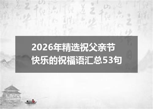 2026年精选祝父亲节快乐的祝福语汇总53句