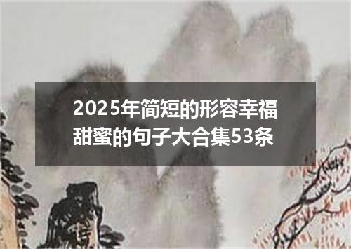 2025年简短的形容幸福甜蜜的句子大合集53条