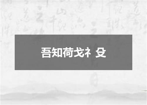 吾知荷戈礻殳