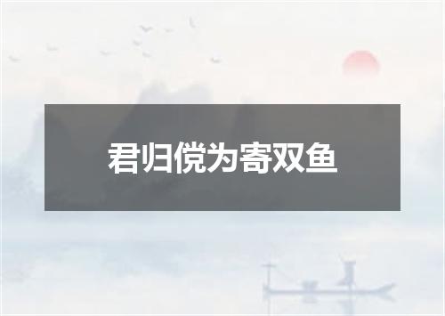 君归傥为寄双鱼