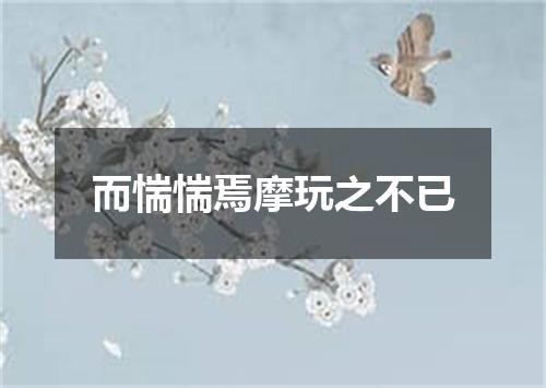 而惴惴焉摩玩之不已