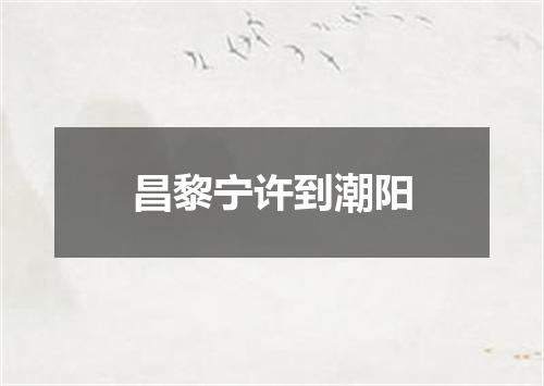 昌黎宁许到潮阳