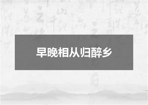 早晚相从归醉乡