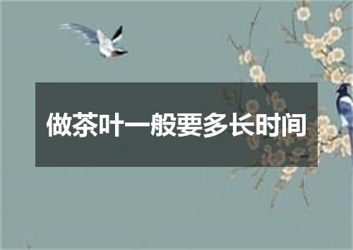 做茶叶一般要多长时间