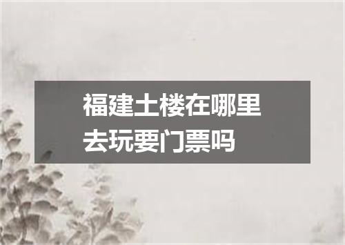 福建土楼在哪里去玩要门票吗