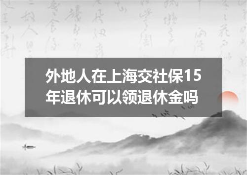 外地人在上海交社保15年退休可以领退休金吗