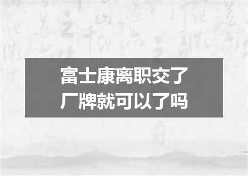 富士康离职交了厂牌就可以了吗