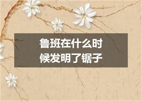 鲁班在什么时候发明了锯子