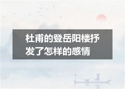 杜甫的登岳阳楼抒发了怎样的感情