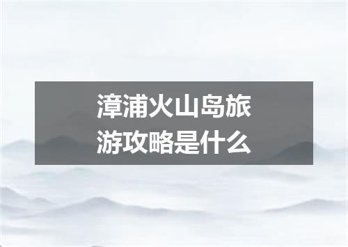 漳浦火山岛旅游攻略是什么