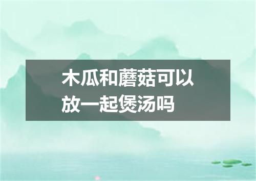 木瓜和蘑菇可以放一起煲汤吗