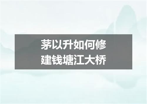 茅以升如何修建钱塘江大桥
