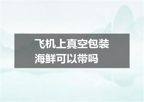 飞机上真空包装海鲜可以带吗