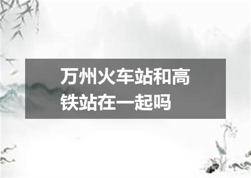 万州火车站和高铁站在一起吗
