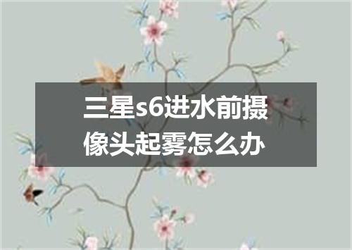 三星s6进水前摄像头起雾怎么办