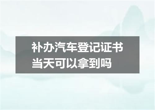 补办汽车登记证书当天可以拿到吗