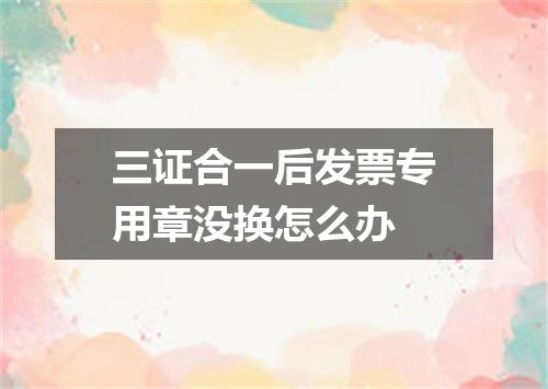 三证合一后发票专用章没换怎么办