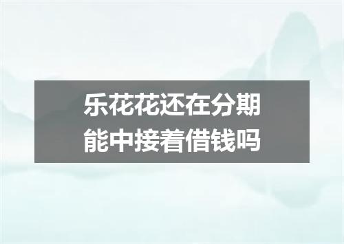 乐花花还在分期能中接着借钱吗