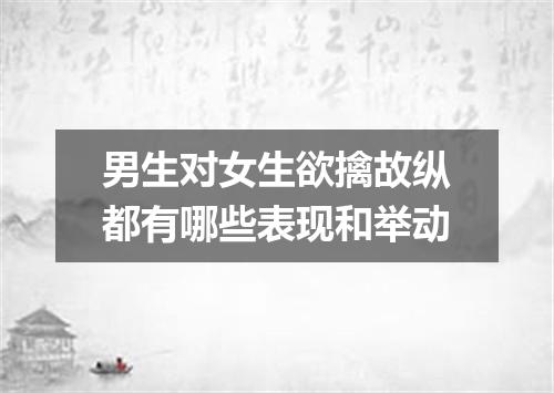 男生对女生欲擒故纵都有哪些表现和举动