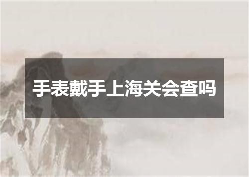 手表戴手上海关会查吗