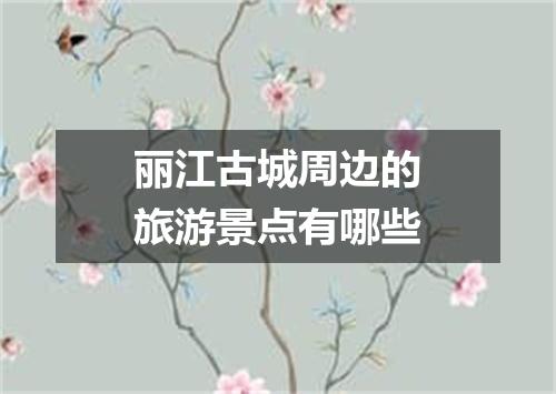 丽江古城周边的旅游景点有哪些