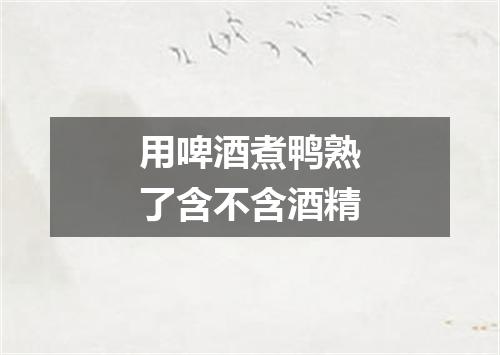 用啤酒煮鸭熟了含不含酒精