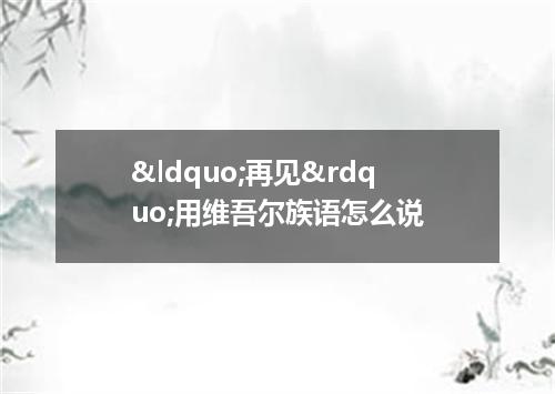 &ldquo;再见&rdquo;用维吾尔族语怎么说