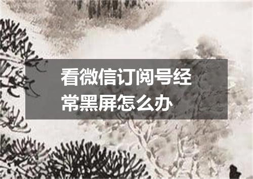 看微信订阅号经常黑屏怎么办