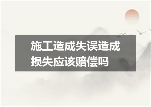 施工造成失误造成损失应该赔偿吗