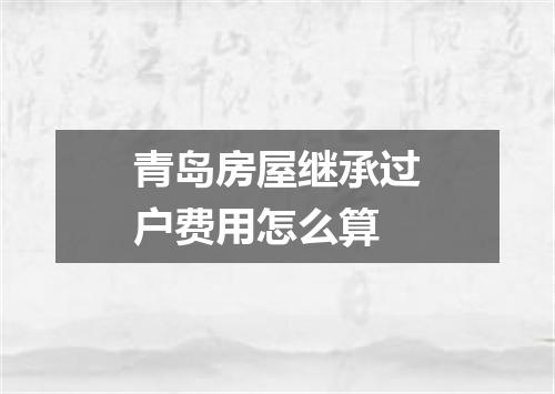青岛房屋继承过户费用怎么算