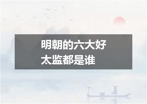 明朝的六大好太监都是谁