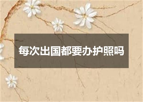 每次出国都要办护照吗