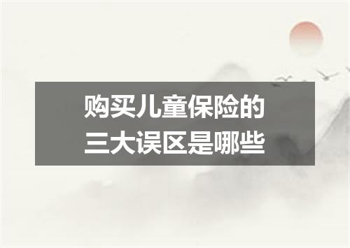 购买儿童保险的三大误区是哪些