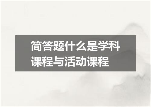 简答题什么是学科课程与活动课程