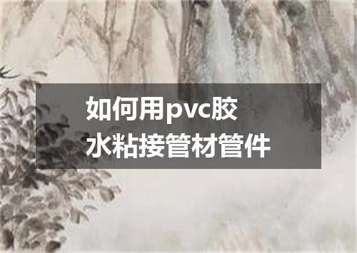 如何用pvc胶水粘接管材管件
