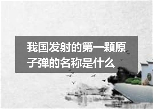 我国发射的第一颗原子弹的名称是什么